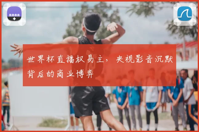 世界杯直播权易主，央视影音沉默背后的商业博弈