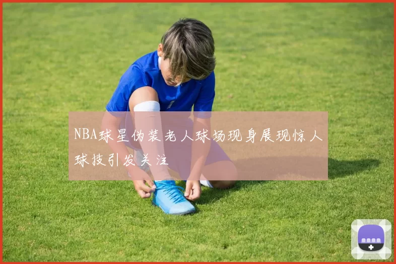 NBA球星伪装老人球场现身展现惊人球技引发关注