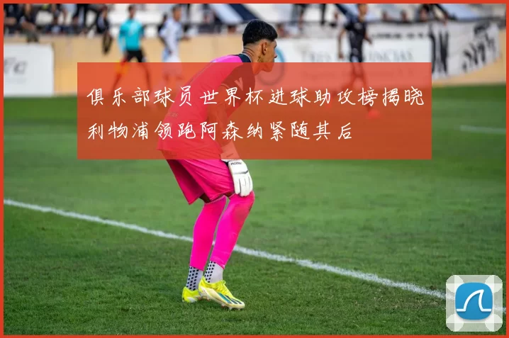 俱乐部球员世界杯进球助攻榜揭晓利物浦领跑阿森纳紧随其后
