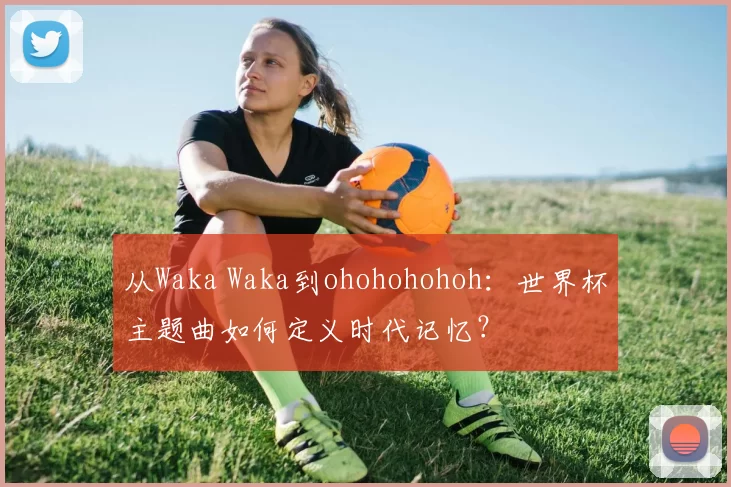 从Waka Waka到ohohohohoh：世界杯主题曲如何定义时代记忆？