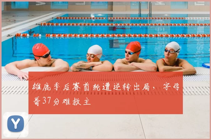 雄鹿季后赛首轮遭逆转出局，字母哥37分难救主